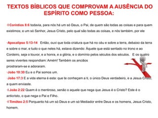 TEXTOS BÍBLICOS QUE COMPROVAM A AUSÊNCIA DO 
ESPÍRITO COMO PESSOA: 
·I Coríntios 8:6 todavia, para nós há um só Deus, o Pai, de quem são todas as coisas e para quem 
existimos; e um só Senhor, Jesus Cristo, pelo qual são todas as coisas, e nós também, por ele 
·Apocalipse 5:13-14 Então, ouvi que toda criatura que há no céu e sobre a terra, debaixo da terra 
e sobre o mar, e tudo o que neles há, estava dizendo: Àquele que está sentado no trono e ao 
Cordeiro, seja o louvor, e a honra, e a glória, e o domínio pelos séculos dos séculos. E os quatro 
seres viventes respondiam: Amém! Também os anciãos 
prostraram-se e adoraram. 
·João 10:30 Eu e o Pai somos um. 
·João 17:3 E a vida eterna é esta: que te conheçam a ti, o único Deus verdadeiro, e a Jesus Cristo, 
a quem enviaste. 
·I João 2:22 Quem é o mentiroso, senão o aquele que nega que Jesus é o Cristo? Este é o 
anticristo, o que nega o Pai e Filho. 
·I Timóteo 2:5 Porquanto há um só Deus e um só Mediador entre Deus e os homens, Jesus Cristo, 
homem. 
 