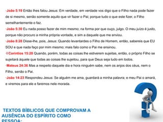 ·João 5:19 Então lhes falou Jesus: Em verdade, em verdade vos digo que o Filho nada pode fazer 
de si mesmo, senão somente aquilo que vir fazer o Pai; porque tudo o que este fizer, o Filho 
semelhantemente o faz. 
·João 5:30 Eu nada posso fazer de mim mesmo; na forma por que ouço, julgo. O meu juízo é justo, 
porque não procuro a minha própria vontade, e sim a daquele que me enviou. 
·João 8:28 Disse-lhe, pois, Jesus: Quando levantardes o Filho de Homem, então, sabereis que EU 
SOU e que nada faço por mim mesmo; mais falo como o Pai me ensinou. 
·I Coríntios 15:28 Quando, porém, todas as coisas lhe estiverem sujeitas, então, o próprio Filho se 
sujeitará àquele que todas as coisas lhe sujeitou, para que Deus seja tudo em todos. 
·Mateus 24:36 Mas a respeito daquele dia e hora ninguém sabe, nem os anjos dos céus, nem o 
Filho, senão o Pai. 
·João 14:23 Respondeu Jesus: Se alguém me ama, guardará a minha palavra; e meu Pai o amará, 
e viremos para ele e faremos nele morada. 
TEXTOS BÍBLICOS QUE COMPROVAM A 
AUSÊNCIA DO ESPÍRITO COMO 
PESSOA: 
 