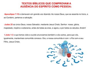 TEXTOS BÍBLICOS QUE COMPROVAM A 
AUSÊNCIA DO ESPÍRITO COMO PESSOA: 
·Apocalipse 7:10 e clamavam em grande voz dizendo: Ao nosso Deus, que se assenta no trono, e 
ao Cordeiro, pertence a salvação. 
·Judas 25 ao único Deus, nosso Salvador, mediante Jesus Cristo, Senhor nosso, glória, 
majestade, império e soberania, antes de todas as eras, e agora, e por todos os séculos. Amém! 
·I João 1:3 o que temos visto e ouvido anunciamos também a vós outros, para que vós, 
igualmente, mantenhais comunhão conosco. Ora, a nossa comunhão é com o Pai com e seu 
Filho, Jesus Cristo. 
 