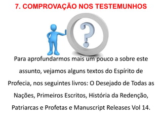 7. COMPROVAÇÃO NOS TESTEMUNHOS 
Para aprofundarmos mais um pouco a sobre este 
assunto, vejamos alguns textos do Espírito de 
Profecia, nos seguintes livros: O Desejado de Todas as 
Nações, Primeiros Escritos, História da Redenção, 
Patriarcas e Profetas e Manuscript Releases Vol 14. 
 