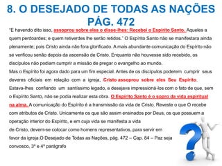 8. O DESEJADO DE TODAS AS NAÇÕES 
PÁG. 472 
“E havendo dito isso, assoprou sobre eles o disse-lhes: Recebei o Espírito Santo. Aqueles a 
quem perdoardes; e quem retiverdes lhe serão retidos.” O Espírito Santo não se manifestara ainda 
plenamente; pois Cristo ainda não fora glorificado. A mais abundante comunicação do Espírito não 
se verificou senão depois da ascensão de Cristo. Enquanto não houvesse sido recebido, os 
discípulos não podiam cumprir a missão de pregar o evangelho ao mundo. 
Mas o Espírito foi agora dado para um fim especial. Antes de os discípulos poderem cumprir seus 
deveres oficiais em relação com a igreja, Cristo assoprou sobre eles Seu Espírito. 
Estava-lhes confiando um santíssimo legado, e desejava impressioná-los com o fato de que, sem 
o Espírito Santo, não se podia realizar esta obra. O Espírito Santo é o sopro da vida espiritual 
na alma. A comunicação do Espírito é a transmissão da vida de Cristo. Reveste o que O recebe 
com atributos de Cristo. Unicamente os que são assim ensinados por Deus, os que possuem a 
operação interior do Espírito, e em cuja vida se manifesta a vida 
de Cristo, devem-se colocar como homens representativos, para servir em 
favor da igreja.O Desejado de Todas as Nações, pág. 472 – Cap. 84 – Paz seja 
convosco, 3º e 4º parágrafo 
 