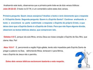 Analisando este texto, observamos que a primeira parte trata-se de dois versos bíblicos: 
João 20:22-23. O texto no D.T.N. é um comentário sobre estes dois versos. 
Primeira pergunta: Quem Jesus assoprou? Analise o texto e verá claramente que a resposta 
é: O Espírito Santo. Segunda pergunta: Quem é o Espírito Santo? Continue analisando o 
texto e encontrará na parte sublinhada a resposta: o Espírito do próprio Cristo, o que 
deixa claro que o Espírito Santo é o Espírito de Cristo. Para que não fique alguma dúvida, 
observem os textos bíblicos abaixo, que comprovam isto. 
·Gálatas 4:6 E, porque vós sois filhos, enviou Deus ao nosso coração o Espírito de Seu filho, que 
clama: Aba, Pai! 
·Atos 16:6-7 E, percorrendo a região frígio-gálata, tendo sido impedidos pelo Espírito Santo de 
pregar a palavra na Ásia, defrontando Mísia, tentavam ir para Bitínia, 
mas o Espírito de Jesus não o permitiu. 
Estes dois versos bíblicos esclarecem bastante a este respeito. 
 