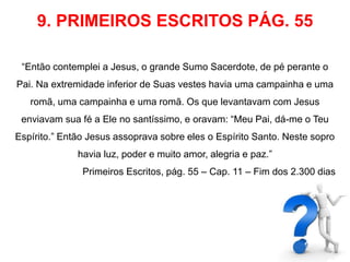 9. PRIMEIROS ESCRITOS PÁG. 55 
“Então contemplei a Jesus, o grande Sumo Sacerdote, de pé perante o 
Pai. Na extremidade inferior de Suas vestes havia uma campainha e uma 
romã, uma campainha e uma romã. Os que levantavam com Jesus 
enviavam sua fé a Ele no santíssimo, e oravam: “Meu Pai, dá-me o Teu 
Espírito.” Então Jesus assoprava sobre eles o Espírito Santo. Neste sopro 
havia luz, poder e muito amor, alegria e paz.” 
Primeiros Escritos, pág. 55 – Cap. 11 – Fim dos 2.300 dias 
 