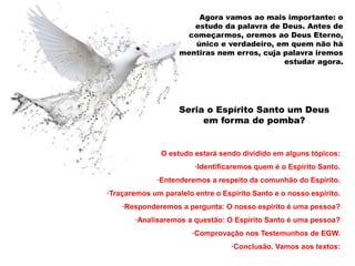 Agora vamos ao mais importante: o 
estudo da palavra de Deus. Antes de 
começarmos, oremos ao Deus Eterno, 
único e verdadeiro, em quem não há 
mentiras nem erros, cuja palavra iremos 
estudar agora. 
Seria o Espírito Santo um Deus 
em forma de pomba? 
O estudo estará sendo dividido em alguns tópicos: 
·Identificaremos quem é o Espírito Santo. 
·Entenderemos a respeito da comunhão do Espírito. 
·Traçaremos um paralelo entre o Espírito Santo e o nosso espírito. 
·Responderemos a pergunta: O nosso espírito é uma pessoa? 
·Analisaremos a questão: O Espírito Santo é uma pessoa? 
·Comprovação nos Testemunhos de EGW. 
·Conclusão. Vamos aos textos: 
 
