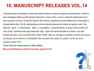 10. MANUSCRIPT RELEASES VOL.14 
“Impedido pela humanidade, Cristo não poderia estar em todos os lugares pessoalmente, então foi 
para vantagem deles que Ele deveria deixá-los, ir para o Pai, e enviar o Espírito Santo para ser o 
Seu sucessor na terra. O Espírito Santo é Ele mesmo, despido da personalidade da humanidade e 
independente dela. Ele Se representaria como estando presente em todos os lugares pelo Seu 
Espírito, como o Onipresente. “Mas o Consolador, o Espírito Santo, a quem o Pai enviará em 
meu nome * [embora não seja visto por vós] , esse vos ensinará todas as coisas e vos fará 
lembrar de tudo o que vos tenho dito” [João 14:26]. “Mas eu vos digo a verdade; convém-vos que eu 
vá, porque, se eu não for, o Consolador não virá para vós outros; se, porém, eu for, eu vo-lo 
enviarei” [João 16:7]. 
*Essa frase foi adicionada por Ellen White. 
Manuscript Releases Volume Fourteen, page 23 e 24 
 
