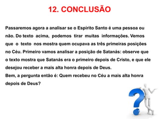 12. CONCLUSÃO 
Passaremos agora a analisar se o Espírito Santo é uma pessoa ou 
não. Do texto acima, podemos tirar muitas informações. Vemos 
que o texto nos mostra quem ocupava as três primeiras posições 
no Céu. Primeiro vamos analisar a posição de Satanás: observe que 
o texto mostra que Satanás era o primeiro depois de Cristo, e que ele 
desejou receber a mais alta honra depois de Deus. 
Bem, a pergunta então é: Quem recebeu no Céu a mais alta honra 
depois de Deus? 
 