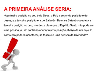 A PRIMEIRA ANÁLISE SERIA: 
·A primeira posição no céu é de Deus, o Pai; a segunda posição é de 
Jesus, e a terceira posição era de Satanás. Bem, se Satanás ocupava a 
terceira posição no céu, isto deixa claro que o Espírito Santo não pode ser 
uma pessoa, ou do contrário ocuparia uma posição abaixo de um anjo. E 
como isto poderia acontecer, se fosse ele uma pessoa da Divindade? 
 
