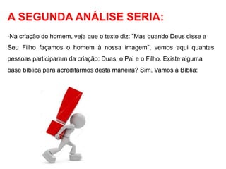A SEGUNDA ANÁLISE SERIA: 
·Na criação do homem, veja que o texto diz: ”Mas quando Deus disse a 
Seu Filho façamos o homem à nossa imagem”, vemos aqui quantas 
pessoas participaram da criação: Duas, o Pai e o Filho. Existe alguma 
base bíblica para acreditarmos desta maneira? Sim. Vamos à Bíblia: 
 