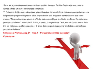 Bem, até agora não encontramos nenhum vestígio de que o Espírito Santo seja uma pessoa. 
Vamos a mais um livro, o Patriarcas e Profetas: 
“O Soberano do Universo não estava só em Sua obra de beneficência, tinha um companheiro – um 
cooperador que poderia apreciar Seus propósitos de Sua alegria ao dar felicidades aos seres 
criados. “No princípio era o Verbo, e o Verbo estava com Deus, e o Verbo era Deus. Ele estava no 
princípio com Deus.” João 1:1 e 2. Cristo, o Verbo, o unigênito de Deus, era um com o eterno Pai – 
Um em natureza, caráter, propósito – O único Ser que poderia penetrar em todos os conselhos e 
propósitos de Deus.” 
Patriarcas e Profetas, pág. 34 – Cap. 1 – Porque foi permitido o pecado? 
4º parágrafo 
 