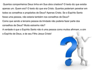 Quantos companheiros Deus tinha em Sua obra criadora? O texto diz que existia 
apenas um. Quem era? O texto diz que era Cristo. Quantos poderiam penetrar em 
todos os conselhos e propósitos de Deus? Apenas Cristo. Se o Espírito Santo 
fosse uma pessoa, não estaria também nos conselhos de Deus? 
Como que sendo a terceira pessoa da trindade não poderia fazer parte dos 
conselhos de Deus? Muito estranho não? 
A verdade é que o Espírito Santo não é uma pessoa como muitos afirmam, e sim 
o Espírito de Deus, e de seu Filho Jesus Cristo! 
 