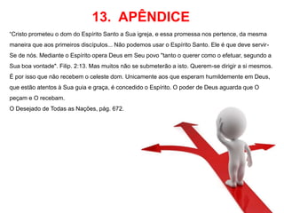 13. APÊNDICE 
“Cristo prometeu o dom do Espírito Santo a Sua igreja, e essa promessa nos pertence, da mesma 
maneira que aos primeiros discípulos... Não podemos usar o Espírito Santo. Ele é que deve servir- 
Se de nós. Mediante o Espírito opera Deus em Seu povo "tanto o querer como o efetuar, segundo a 
Sua boa vontade". Filip. 2:13. Mas muitos não se submeterão a isto. Querem-se dirigir a si mesmos. 
É por isso que não recebem o celeste dom. Unicamente aos que esperam humildemente em Deus, 
que estão atentos à Sua guia e graça, é concedido o Espírito. O poder de Deus aguarda que O 
peçam e O recebam. 
O Desejado de Todas as Nações, pág. 672. 
 