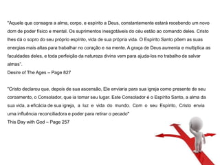"Aquele que consagra a alma, corpo, e espírito a Deus, constantemente estará recebendo um novo 
dom de poder físico e mental. Os suprimentos inesgotáveis do céu estão ao comando deles. Cristo 
lhes dá o sopro do seu próprio espírito, vida de sua própria vida. O Espírito Santo põem as suas 
energias mais altas para trabalhar no coração e na mente. A graça de Deus aumenta e multiplica as 
faculdades deles, e toda perfeição da natureza divina vem para ajuda-los no trabalho de salvar 
almas”. 
Desire of The Ages – Page 827 
"Cristo declarou que, depois de sua ascensão, Ele enviaria para sua igreja como presente de seu 
coroamento, o Consolador, que ia tomar seu lugar. Este Consolador é o Espírito Santo, a alma da 
sua vida, a eficácia de sua igreja, a luz e vida do mundo. Com o seu Espírito, Cristo envia 
uma influência reconciliadora e poder para retirar o pecado" 
This Day with God – Page 257 
 