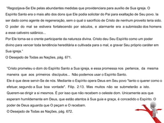 “Regozijava-Se Ele pelas abundantes medidas que providenciara para auxílio de Sua igreja. O 
Espírito Santo era o mais alto dos dons que Ele podia solicitar do Pai para exaltação de Seu povo. Ia 
ser dado como agente de regeneração, sem o qual o sacrifício de Cristo de nenhum proveito teria sido. 
O poder do mal se estivera fortalecendo por séculos, e alarmante era a submissão dos homens 
a esse cativeiro satânico... 
Por Ele torna-se o crente participante da natureza divina. Cristo deu Seu Espírito como um poder 
divino para vencer toda tendência hereditária e cultivada para o mal, e gravar Seu próprio caráter em 
Sua igreja.” 
O Desejado de Todas as Nações, pág. 671. 
“Cristo prometeu o dom do Espírito Santo a Sua igreja, e essa promessa nos pertence, da mesma 
maneira que aos primeiros discípulos... Não podemos usar o Espírito Santo. 
Ele é que deve servir-Se de nós. Mediante o Espírito opera Deus em Seu povo "tanto o querer como o 
efetuar, segundo a Sua boa vontade". Filip. 2:13. Mas muitos não se submeterão a isto. 
Querem-se dirigir a si mesmos. É por isso que não recebem o celeste dom. Unicamente aos que 
esperam humildemente em Deus, que estão atentos à Sua guia e graça, é concedido o Espírito. O 
poder de Deus aguarda que O peçam e O recebam. 
O Desejado de Todas as Nações, pág. 672. 
 