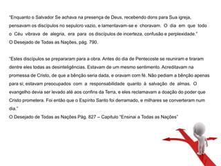 “Enquanto o Salvador Se achava na presença de Deus, recebendo dons para Sua igreja, 
pensavam os discípulos no sepulcro vazio, e lamentavam-se e choravam. O dia em que todo 
o Céu vibrava de alegria, era para os discípulos de incerteza, confusão e perplexidade.” 
O Desejado de Todas as Nações, pág. 790. 
“Estes discípulos se prepararam para a obra. Antes do dia de Pentecoste se reuniram e tiraram 
dentre eles todas as desinteligências. Estavam de um mesmo sentimento. Acreditavam na 
promessa de Cristo, de que a bênção seria dada, e oravam com fé. Não pediam a bênção apenas 
para si; estavam preocupados com a responsabilidade quanto à salvação de almas. O 
evangelho devia ser levado até aos confins da Terra, e eles reclamavam a doação do poder que 
Cristo prometera. Foi então que o Espírito Santo foi derramado, e milhares se converteram num 
dia.” 
O Desejado de Todas as Nações Pág. 827 – Capitulo “Ensinai a Todas as Nações” 
 