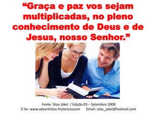 “Graça e paz vos sejam 
multiplicadas, no pleno 
conhecimento de Deus e de 
Jesus, nosso Senhor.” 
Fonte: Silas Jäkel / Edição 03 – Setembro 2008 
S ite: www.adventistas-historicoscom Email: silas_jakel@hotmail.com 
