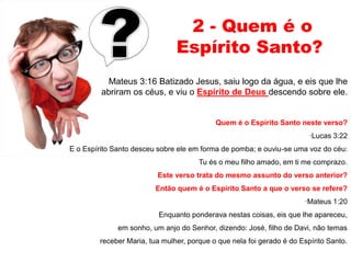 2 - Quem é o 
Espírito Santo? 
Mateus 3:16 Batizado Jesus, saiu logo da água, e eis que lhe 
abriram os céus, e viu o Espírito de Deus descendo sobre ele. 
Quem é o Espírito Santo neste verso? 
·Lucas 3:22 
E o Espírito Santo desceu sobre ele em forma de pomba; e ouviu-se uma voz do céu: 
Tu és o meu filho amado, em ti me comprazo. 
Este verso trata do mesmo assunto do verso anterior? 
Então quem é o Espírito Santo a que o verso se refere? 
·Mateus 1:20 
Enquanto ponderava nestas coisas, eis que lhe apareceu, 
em sonho, um anjo do Senhor, dizendo: José, filho de Davi, não temas 
receber Maria, tua mulher, porque o que nela foi gerado é do Espírito Santo. 
 