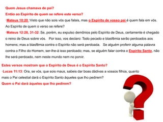 Quem Jesus chamava de pai? 
Então ao Espírito de quem se refere este verso? 
·Mateus 10:20 :Visto que não sois vós que falais, mas o Espírito de vosso pai é quem fala em vós. 
Ao Espírito de quem o verso se refere? 
·Mateus 12:28, 31-32: Se, porém, eu expulso demônios pelo Espírito de Deus, certamente é chegado 
o reino de Deus sobre vós. Por isso, vos declaro: Todo pecado e blasfêmia serão perdoados aos 
homens; mas a blasfêmia contra o Espírito não será perdoada. Se alguém proferir alguma palavra 
contra o Filho do Homem, ser-lhe-á isso perdoado; mas, se alguém falar contra o Espírito Santo, não 
lhe será perdoado, nem neste mundo nem no porvir. 
Estes versos mostram que o Espírito de Deus é o Espírito Santo? 
·Lucas 11:13: Ora, se vós, que sois maus, sabeis dar boas dádivas a vossos filhos, quanto 
mais o Pai celestial dará o Espírito Santo àqueles que lho pedirem? 
Quem o Pai dará àqueles que lho pedirem? 
 