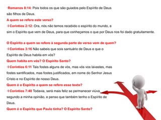 ·Romanos 8:14: Pois todos os que são guiados pelo Espírito de Deus 
são filhos de Deus. 
A quem se refere este verso? 
·I Coríntios 2:12: Ora, nós não temos recebido o espírito do mundo, e 
sim o Espírito que vem de Deus, para que conheçamos o que por Deus nos foi dado gratuitamente. 
O Espírito a quem se refere à segunda parte do verso vem de quem? 
·I Coríntios 3:16 Não sabeis que sois santuário de Deus e que o 
Espírito de Deus habita em vós? 
Quem habita em vós? O Espírito Santo? 
·I Coríntios 6:11 Tais fostes alguns de vós, mas vós vos lavastes, mas 
fostes santificados, mas fostes justificados, em nome do Senhor Jesus 
Cristo e no Espírito de nosso Deus. 
Quem é o Espírito a quem se refere esse texto? 
·I Coríntios 7:40 Todavia, será mais feliz se permanecer viúva, 
segundo a minha opinião, e penso que também tenho o Espírito de 
Deus. 
Quem é o Espírito que Paulo tinha? O Espírito Santo? 
 