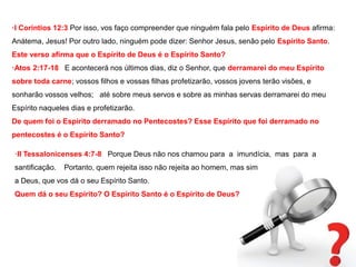 ·I Coríntios 12:3 Por isso, vos faço compreender que ninguém fala pelo Espírito de Deus afirma: 
Anátema, Jesus! Por outro lado, ninguém pode dizer: Senhor Jesus, senão pelo Espírito Santo. 
Este verso afirma que o Espírito de Deus é o Espírito Santo? 
·Atos 2:17-18 E acontecerá nos últimos dias, diz o Senhor, que derramarei do meu Espírito 
sobre toda carne; vossos filhos e vossas filhas profetizarão, vossos jovens terão visões, e 
sonharão vossos velhos; até sobre meus servos e sobre as minhas servas derramarei do meu 
Espírito naqueles dias e profetizarão. 
De quem foi o Espírito derramado no Pentecostes? Esse Espírito que foi derramado no 
pentecostes é o Espírito Santo? 
·II Tessalonicenses 4:7-8 Porque Deus não nos chamou para a imundícia, mas para a 
santificação. Portanto, quem rejeita isso não rejeita ao homem, mas sim 
a Deus, que vos dá o seu Espírito Santo. 
Quem dá o seu Espírito? O Espírito Santo é o Espírito de Deus? 
 
