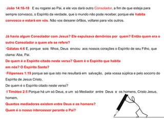 ·João 14:16-18 E eu rogarei ao Pai, e ele vos dará outro Consolador, a fim de que esteja para 
sempre convosco, o Espírito da verdade, que o mundo não pode receber, porque ele habita 
convosco e estará em vós. Não vos deixarei órfãos, voltarei para vós outros. 
Já havia algum Consolador com Jesus? Ele expulsava demônios por quem? Então quem era o 
outro Consolador a quem ele se refere? 
·Gálatas 4:6 E, porque sois filhos, Deus enviou aos nossos corações o Espírito de seu Filho, que 
clama: Aba, Pai. 
De quem é o Espírito citado neste verso? Quem é o Espírito que habita 
em nós? O Espírito Santo? 
·Filipenses 1:19 porque sei que isto me resultará em salvação, pela vossa súplica e pelo socorro do 
Espírito de Jesus Cristo, 
De quem é o Espírito citado neste verso? 
·I Timóteo 2:5 Porque há um só Deus, e um só Mediador entre Deus e os homens, Cristo Jesus, 
homem, 
Quantos mediadores existem entre Deus e os homens? 
Quem é o nosso intercessor perante o Pai? 
 