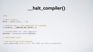 __halt_compiler()
<?php
// Abre o arquivo
$file = fopen(__FILE__, 'r');
// ponteiro onde o __halt_compiler() foi executado
fseek($file, __COMPILER_HALT_OFFSET__);
// Conteúdo depois do __halt_compiler()
$content = stream_get_contents($file);
// Faça alguma coisa!
// the end of the script execution
__halt_compiler(); binário (ZIP, TAR, PHAR) até mesmo criptografado
 