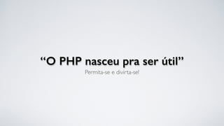“O PHP nasceu pra ser útil”
Permita-se e divirta-se!
 