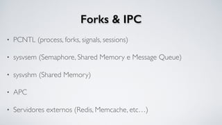 Forks & IPC
• PCNTL (process, forks, signals, sessions)
• sysvsem (Semaphore, Shared Memory e Message Queue)
• sysvshm (Shared Memory)
• APC
• Servidores externos (Redis, Memcache, etc…)
 