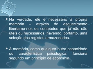  Na verdade, ele é necessário à própria
memória – através do esquecimento
libertamo-nos de conteúdos que já não são
úteis ou necessários, havendo, portanto, uma
seleção dos registos armazenados.
 A memória, como qualquer outra capacidade
ou característica psicológica, funciona
segundo um princípio de economia.
 