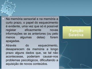  Na memória sensorial e na memória a
curto prazo, o papel do esquecimento
é evidente, uma vez que só é possível
registar eficazmente novas
informações se as anteriores (ou pelo
menos algumas delas) forem
apagadas.
 Através do esquecimento,
desaparecem da memória a longo
prazo alguns dados que, se tal não
acontecesse, poderiam causar-nos
problemas psicológicos, dificultando a
aquisição de novos conteúdos.
 Na memória sensorial e na memória a
curto prazo, o papel do esquecimento
é evidente, uma vez que só é possível
registar eficazmente novas
informações se as anteriores (ou pelo
menos algumas delas) forem
apagadas.
 Através do esquecimento,
desaparecem da memória a longo
prazo alguns dados que, se tal não
acontecesse, poderiam causar-nos
problemas psicológicos, dificultando a
aquisição de novos conteúdos.
Função
Seletiva
 