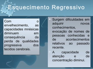 Esquecimento Regressivo
Com o
envelhecimento, as
capacidades mnésicas
diminuem em
consequência da
perda de qualidades
progressiva dos
tecidos cerebrais.
 Surgem dificuldades em
adquirir novos
conhecimentos,
evocação de nomes de
pessoas conhecidas e
de acontecimentos
relativos ao passado
recente.
 A capacidade de
atenção e de
concentração diminui.
 Surgem dificuldades em
adquirir novos
conhecimentos,
evocação de nomes de
pessoas conhecidas e
de acontecimentos
relativos ao passado
recente.
 A capacidade de
atenção e de
concentração diminui.
 
