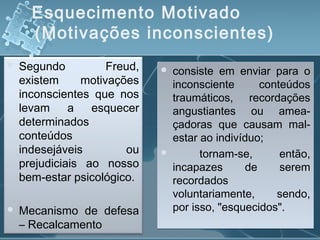 Esquecimento Motivado
(Motivações inconscientes)
 Segundo Freud,
existem motivações
inconscientes que nos
levam a esquecer
determinados
conteúdos
indesejáveis ou
prejudiciais ao nosso
bem-estar psicológico.
 Mecanismo de defesa
– Recalcamento
 consiste em enviar para o
inconsciente conteúdos
traumáticos, recordações
angustiantes ou amea­
çadoras que causam mal-
estar ao indivíduo;
 tornam-se, então,
incapazes de serem
recordados
voluntariamente, sendo,
por isso, "esquecidos".
 consiste em enviar para o
inconsciente conteúdos
traumáticos, recordações
angustiantes ou amea­
çadoras que causam mal-
estar ao indivíduo;
 tornam-se, então,
incapazes de serem
recordados
voluntariamente, sendo,
por isso, "esquecidos".
 