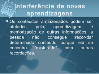 Interferência de novas
aprendizagens
Os conteúdos armazenados podem ser
afetados pela aprendizagem e
memorização de outras informações: a
pessoa não consegue recor­dar
determinado conteúdo porque ele se
encontra "misturado" com outras
recordações.
 