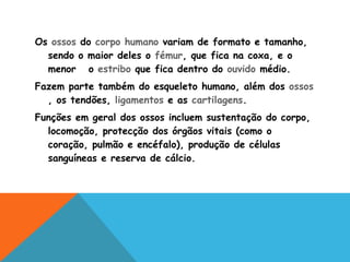 Os  ossos  do  corpo humano  variam de formato e tamanho, sendo o maior deles o  fémur , que fica na coxa, e o menor  o  estribo  que fica dentro do  ouvido  médio. Fazem parte também do esqueleto humano, além dos  ossos , os tendões,  ligamentos  e as  cartilagens . Funções em geral dos ossos incluem sustentação do corpo, locomoção, protecção dos órgãos vitais (como o coração, pulmão e encéfalo), produção de células sanguíneas e reserva de cálcio. 
