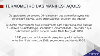 TERMÔMETRO DAS MANIFESTAÇÕES
Os apoiadores do governo Dilma estimam que as manifestações não
serão signiﬁcativas. Já os organizadores, esperam alta adesão. !
!
A Esentia resolveu fazer este levantamento para trazer luz à essa questão
e - através de metodologia, seriedade e imparcialidade - entender o que
os brasileiros podem esperar do dia 13 de Março de 2016.!
!
1.893 pessoas participaram da pesquisa, que foi realizada !
entre 9 a 12 de março de 2016, seguindo os padrões do IBGE. !
 