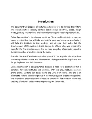Introduction
This document will propose all features and procedures to develop the system.
This documentation specially contain details about objectives, scope, design
model, primary requirements and finally monitoring and reporting mechanisms.
Online Examination System is very useful for Educational Institute to prepare an
exam, save the time that will take to check the paper and prepare mark sheets. It
will help the Institute to test students and develop their skills. But the
disadvantages of this system is that it takes a lot of time when you prepare the
exam for the first time for usage. And we need a number of computers equal to
the same number of students taking the exam.
The effective use of "Online Examination System" is that any Educational Institute
or training centers can use it to develop their strategy for conducting exams, and
for getting better results in less time.
Online Examination is being launched because a need for a destination that is
beneficial for both Institutes and students. With this site, institutes can host
online exams. Students can takes exams and view their results. This site is an
attempt to remove the existing flaws in the manual system of conducting exams.
The project will enable educational institutes to conduct test and have automated
checking of answers based on the response by the candidates.
 