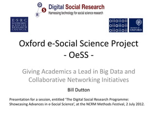 Oxford e-Social Science Project
                - OeSS -
       Giving Academics a Lead in Big Data and
         Collaborative Networking Initiatives
                                    Bill Dutton
Presentation for a session, entitled ‘The Digital Social Research Programme:
Showcasing Advances in e-Social Science’, at the NCRM Methods Festival, 2 July 2012.
 