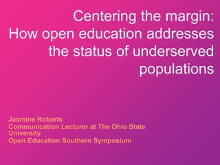 Centering the margin:
How open education addresses
the status of underserved
populations
Jasmine Roberts
Communication Lecturer at The Ohio State
University
Open Education Southern Symposium
 