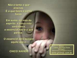 Não é tanto o que ensinas. É o que fazes e como fazes. Em suma, na vida do espirito, a única vida verdadeira, o essencial não é o que parece.  O essencial será sempre aquilo que é. CHICO XAVIER Música : Laputa - Soft Piano Theme Montagem : [email_address] www.pranos.com.br 