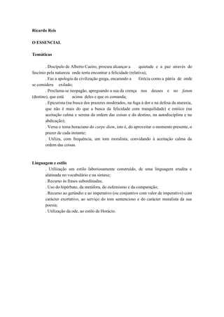 Ricardo Reis 
O ESSENCIAL 
Temáticas 
. Discípulo de Alberto Caeiro, procura alcançar a quietude e a paz através do 
fascínio pela natureza onde tenta encontrar a felicidade (relativa); 
. Faz a apologia da civilização grega, encarando a Grécia como a pátria de onde 
se considera exilado; 
. Proclama-se neopagão, apregoando a sua da crença nos deuses e no fatum 
(destino), que está acima deles e que os comanda; 
. Epicurista (na busca dos prazeres moderados, na fuga à dor e na defesa da ataraxia, 
que não é mais do que a busca da felicidade com tranquilidade) e estóico (na 
aceitação calma e serena da ordem das coisas e do destino, na autodisciplina e na 
abdicação); 
. Versa o tema horaciano do carpe diem, isto é, do aproveitar o momento presente, o 
prazer de cada instante; 
. Utiliza, com frequência, um tom moralista, convidando à aceitação calma da 
ordem das coisas. 
Linguagem e estilo 
. Utilização um estilo laboriosamente construído, de uma linguagem erudita e 
alatinada no vocabulário e na sintaxe; 
. Recurso às frases subordinadas; 
. Uso do hipérbato, da metáfora, do eufemismo e da comparação; 
. Recurso ao gerúndio e ao imperativo (ou conjuntivo com valor de imperativo) com 
carácter exortativo, ao serviço do tom sentencioso e do carácter moralista da sua 
poesia; 
. Utilização da ode, ao estilo de Horácio. 
 