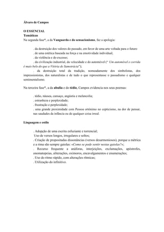Álvaro de Campos 
O ESSENCIAL 
Temáticas 
Na segunda fase*, a da Vanguarda e do sensacionismo, faz a apologia: 
. da destruição dos valores do passado, em favor de uma arte voltada para o futuro 
. de uma estética baseada na força e na emotividade individual; 
. da violência e do excesso; 
. da civilização industrial, da velocidade e do automóvel (“ Um automóvel e corrida 
é mais belo do que a Vitória de Samotrácia”); 
. da destruição total da tradição, nomeadamente dos simbolistas, dos 
impressionistas, dos naturalistas e de tudo o que representasse o passadismo e qualquer 
sentimentalismo. 
Na terceira fase*, a da abulia e do tédio, Campos evidencia nos seus poemas: 
. tédio, náusea, cansaço, angústia e melancolia; 
. estranheza e perplexidade; 
. frustração e perplexidade; 
. uma grande proximidade com Pessoa ortónimo no cepticismo, na dor de pensar, 
nas saudades da infância ou de qualquer coisa irreal. 
Linguagem e estilo 
. Adopção de uma escrita esfuziante e torrencial; 
Uso de versos longos, irregulares e soltos; 
. Criação de propositadas dissonâncias (versos desarmoniosos), porque a métrica 
e a rima são sempre gaiolas: «Como se pode sentir nestas gaiolas?»; 
. Recurso frequente a anáforas, interjeições, exclamações, apóstrofes, 
onomatopeias, aliterações, oxímoros, encavalgamentos e enumerações; 
. Uso do ritmo rápido, com alterações rítmicas; 
. Utilização do infinitivo. 
