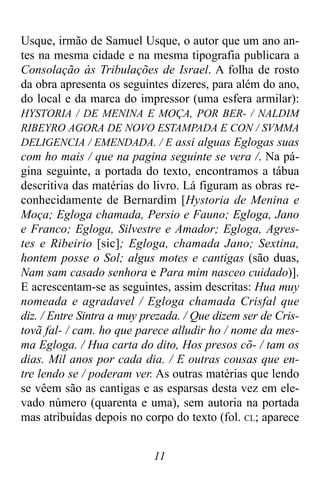 11
Usque, irmão de Samuel Usque, o autor que um ano an-
tes na mesma cidade e na mesma tipografia publicara a
Consolação às Tribulações de Israel. A folha de rosto
da obra apresenta os seguintes dizeres, para além do ano,
do local e da marca do impressor (uma esfera armilar):
HYSTORIA / DE MENINA E MOÇA, POR BER- / NALDIM
RIBEYRO AGORA DE NOVO ESTAMPADA E CON / SVMMA
DELIGENCIA / EMENDADA. / E assi alguas Eglogas suas
com ho mais / que na pagina seguinte se vera /. Na pá-
gina seguinte, a portada do texto, encontramos a tábua
descritiva das matérias do livro. Lá figuram as obras re-
conhecidamente de Bernardim [Hystoria de Menina e
Moça; Egloga chamada, Persio e Fauno; Egloga, Jano
e Franco; Egloga, Silvestre e Amador; Egloga, Agres-
tes e Ribeirio [sic]; Egloga, chamada Jano; Sextina,
hontem posse o Sol; algus motes e cantigas (são duas,
Nam sam casado senhora e Para mim nasceo cuidado)].
E acrescentam-se as seguintes, assim descritas: Hua muy
nomeada e agradavel / Egloga chamada Crisfal que
diz. / Entre Sintra a muy prezada. / Que dizem ser de Cris-
tovã fal- / cam. ho que parece alludir ho / nome da mes-
ma Egloga. / Hua carta do dito, Hos presos cõ- / tam os
dias. Mil anos por cada dia. / E outras cousas que en-
tre lendo se / poderam ver. As outras matérias que lendo
se vêem são as cantigas e as esparsas desta vez em ele-
vado número (quarenta e uma), sem autoria na portada
mas atribuídas depois no corpo do texto (fol. CL; aparece
 