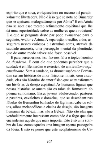 101
espírito que é nova, enriquecedora ou mesmo até parado-
xalmente libertadora. Não é isso que se nota no Bimarder
que se apaixona malogradamente por Aónia? E em Aónia
não se nota esse mesmo refinamento espiritual que lhe
dá uma superioridade sobre as mulheres que a rodeiam?
E o que se pergunta deste par pode avançar-se para o
seguinte, Avalor e Arima. A separação, o exílio, a dor, as-
seguram nestes curiosos e estranhos seres, através da
saudade amorosa, uma percepção mental da plenitude,
que de outro modo talvez não fosse possível.
E para percebermos isso faz-nos falta o tópico leonino
do desiderio. É com ele que podemos perceber que a
saudade é em Bernardim o exercício de um erotismo espi-
ritualizante. Sem a saudade, as dramatizações de Bernar-
dim seriam histórias de amor físico, sem mais; com a sau-
dade, elas são histórias de amor físico que se transformam
em histórias de desejo espiritual. As humanas figuras que
nessas histórias se amam são os raios de formosura do
poema camoniano. Esses jovens adolescendo, pastores
e pastoras, cavaleiros e donzelas, que se desenham nas
fábulas de Bernardim banhados de lágrimas, cabelos sol-
tos, olhos melancólicos e cheios de desejo, são imagens
humanas da beleza, mas não a Beleza. Não são elas que
verdadeiramente interessam como não é o fogo que elas
encandeiam aquele que mais importa. Este é só uma som-
bra da Luz, como aquelas uma imagem apenas passageira
da Ideia. E não se pense que este neoplatonismo de Ca-
 