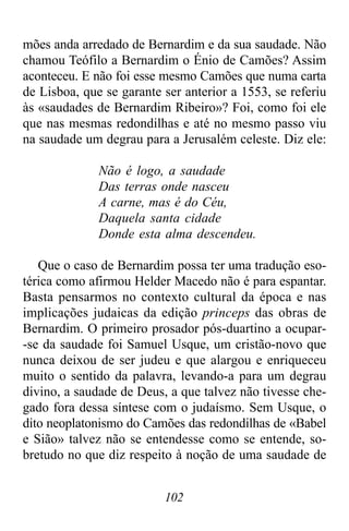 102
mões anda arredado de Bernardim e da sua saudade. Não
chamou Teófilo a Bernardim o Énio de Camões? Assim
aconteceu. E não foi esse mesmo Camões que numa carta
de Lisboa, que se garante ser anterior a 1553, se referiu
às «saudades de Bernardim Ribeiro»? Foi, como foi ele
que nas mesmas redondilhas e até no mesmo passo viu
na saudade um degrau para a Jerusalém celeste. Diz ele:
Não é logo, a saudade
Das terras onde nasceu
A carne, mas é do Céu,
Daquela santa cidade
Donde esta alma descendeu.
Que o caso de Bernardim possa ter uma tradução eso-
térica como afirmou Helder Macedo não é para espantar.
Basta pensarmos no contexto cultural da época e nas
implicações judaicas da edição princeps das obras de
Bernardim. O primeiro prosador pós-duartino a ocupar-
-se da saudade foi Samuel Usque, um cristão-novo que
nunca deixou de ser judeu e que alargou e enriqueceu
muito o sentido da palavra, levando-a para um degrau
divino, a saudade de Deus, a que talvez não tivesse che-
gado fora dessa síntese com o judaísmo. Sem Usque, o
dito neoplatonismo do Camões das redondilhas de «Babel
e Sião» talvez não se entendesse como se entende, so-
bretudo no que diz respeito à noção de uma saudade de
 