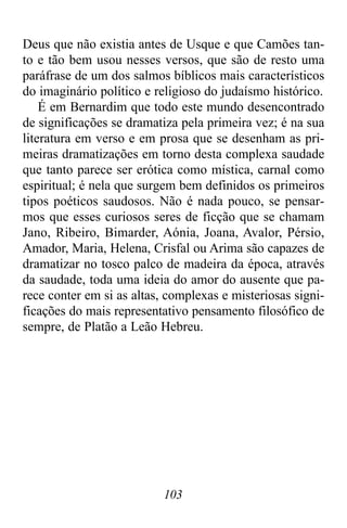 103
Deus que não existia antes de Usque e que Camões tan-
to e tão bem usou nesses versos, que são de resto uma
paráfrase de um dos salmos bíblicos mais característicos
do imaginário político e religioso do judaísmo histórico.
É em Bernardim que todo este mundo desencontrado
de significações se dramatiza pela primeira vez; é na sua
literatura em verso e em prosa que se desenham as pri-
meiras dramatizações em torno desta complexa saudade
que tanto parece ser erótica como mística, carnal como
espiritual; é nela que surgem bem definidos os primeiros
tipos poéticos saudosos. Não é nada pouco, se pensar-
mos que esses curiosos seres de ficção que se chamam
Jano, Ribeiro, Bimarder, Aónia, Joana, Avalor, Pérsio,
Amador, Maria, Helena, Crisfal ou Arima são capazes de
dramatizar no tosco palco de madeira da época, através
da saudade, toda uma ideia do amor do ausente que pa-
rece conter em si as altas, complexas e misteriosas signi-
ficações do mais representativo pensamento filosófico de
sempre, de Platão a Leão Hebreu.
 