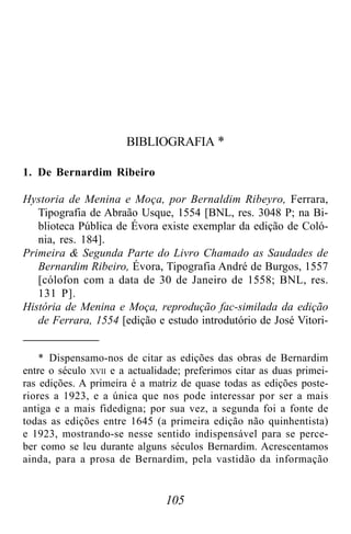 105
BIBLIOGRAFIA *
1. De Bernardim Ribeiro
Hystoria de Menina e Moça, por Bernaldim Ribeyro, Ferrara,
Tipografia de Abraão Usque, 1554 [BNL, res. 3048 P; na Bi-
blioteca Pública de Évora existe exemplar da edição de Coló-
nia, res. 184].
Primeira & Segunda Parte do Livro Chamado as Saudades de
Bernardim Ribeiro, Évora, Tipografia André de Burgos, 1557
[cólofon com a data de 30 de Janeiro de 1558; BNL, res.
131 P].
História de Menina e Moça, reprodução fac-similada da edição
de Ferrara, 1554 [edição e estudo introdutório de José Vitori-
* Dispensamo-nos de citar as edições das obras de Bernardim
entre o século XVII e a actualidade; preferimos citar as duas primei-
ras edições. A primeira é a matriz de quase todas as edições poste-
riores a 1923, e a única que nos pode interessar por ser a mais
antiga e a mais fidedigna; por sua vez, a segunda foi a fonte de
todas as edições entre 1645 (a primeira edição não quinhentista)
e 1923, mostrando-se nesse sentido indispensável para se perce-
ber como se leu durante alguns séculos Bernardim. Acrescentamos
ainda, para a prosa de Bernardim, pela vastidão da informação
 