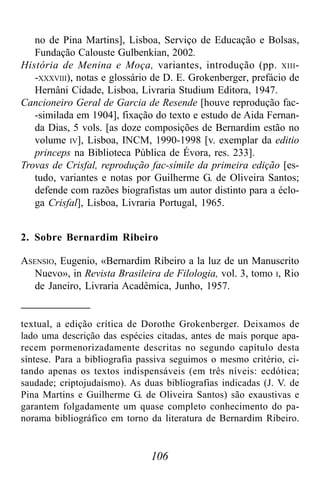 106
no de Pina Martins], Lisboa, Serviço de Educação e Bolsas,
Fundação Calouste Gulbenkian, 2002.
História de Menina e Moça, variantes, introdução (pp. XIII-
-XXXVIII), notas e glossário de D. E. Grokenberger, prefácio de
Hernâni Cidade, Lisboa, Livraria Studium Editora, 1947.
Cancioneiro Geral de Garcia de Resende [houve reprodução fac-
-similada em 1904], fixação do texto e estudo de Aida Fernan-
da Dias, 5 vols. [as doze composições de Bernardim estão no
volume IV], Lisboa, INCM, 1990-1998 [v. exemplar da editio
princeps na Biblioteca Pública de Évora, res. 233].
Trovas de Crisfal, reprodução fac-símile da primeira edição [es-
tudo, variantes e notas por Guilherme G. de Oliveira Santos;
defende com razões biografistas um autor distinto para a éclo-
ga Crisfal], Lisboa, Livraria Portugal, 1965.
2. Sobre Bernardim Ribeiro
ASENSIO, Eugenio, «Bernardim Ribeiro a la luz de un Manuscrito
Nuevo», in Revista Brasileira de Filologia, vol. 3, tomo I, Rio
de Janeiro, Livraria Acadêmica, Junho, 1957.
textual, a edição crítica de Dorothe Grokenberger. Deixamos de
lado uma descrição das espécies citadas, antes de mais porque apa-
recem pormenorizadamente descritas no segundo capítulo desta
síntese. Para a bibliografia passiva seguimos o mesmo critério, ci-
tando apenas os textos indispensáveis (em três níveis: ecdótica;
saudade; criptojudaísmo). As duas bibliografias indicadas (J. V. de
Pina Martins e Guilherme G. de Oliveira Santos) são exaustivas e
garantem folgadamente um quase completo conhecimento do pa-
norama bibliográfico em torno da literatura de Bernardim Ribeiro.
 