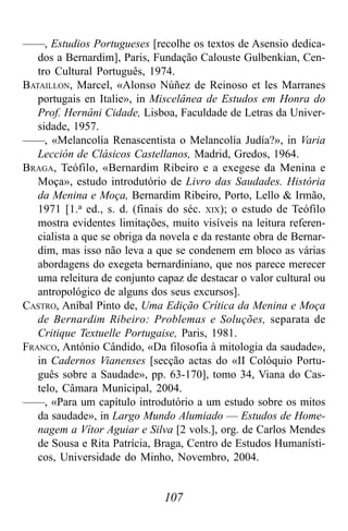 107
——, Estudios Portugueses [recolhe os textos de Asensio dedica-
dos a Bernardim], Paris, Fundação Calouste Gulbenkian, Cen-
tro Cultural Português, 1974.
BATAILLON, Marcel, «Alonso Núñez de Reinoso et les Marranes
portugais en Italie», in Miscelânea de Estudos em Honra do
Prof. Hernâni Cidade, Lisboa, Faculdade de Letras da Univer-
sidade, 1957.
——, «Melancolía Renascentista o Melancolía Judía?», in Varia
Lección de Clásicos Castellanos, Madrid, Gredos, 1964.
BRAGA, Teófilo, «Bernardim Ribeiro e a exegese da Menina e
Moça», estudo introdutório de Livro das Saudades. História
da Menina e Moça, Bernardim Ribeiro, Porto, Lello & Irmão,
1971 [1.a ed., s. d. (finais do séc. XIX); o estudo de Teófilo
mostra evidentes limitações, muito visíveis na leitura referen-
cialista a que se obriga da novela e da restante obra de Bernar-
dim, mas isso não leva a que se condenem em bloco as várias
abordagens do exegeta bernardiniano, que nos parece merecer
uma releitura de conjunto capaz de destacar o valor cultural ou
antropológico de alguns dos seus excursos].
CASTRO, Aníbal Pinto de, Uma Edição Crítica da Menina e Moça
de Bernardim Ribeiro: Problemas e Soluções, separata de
Critique Textuelle Portugaise, Paris, 1981.
FRANCO, António Cândido, «Da filosofia à mitologia da saudade»,
in Cadernos Vianenses [secção actas do «II Colóquio Portu-
guês sobre a Saudade», pp. 63-170], tomo 34, Viana do Cas-
telo, Câmara Municipal, 2004.
——, «Para um capítulo introdutório a um estudo sobre os mitos
da saudade», in Largo Mundo Alumiado — Estudos de Home-
nagem a Vítor Aguiar e Silva [2 vols.], org. de Carlos Mendes
de Sousa e Rita Patrícia, Braga, Centro de Estudos Humanísti-
cos, Universidade do Minho, Novembro, 2004.
 