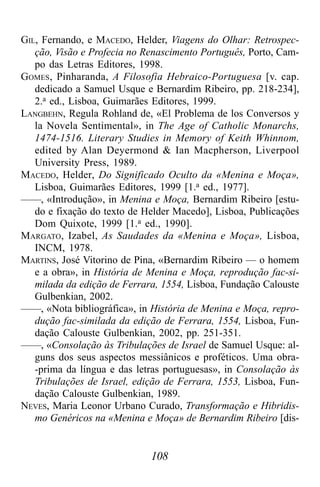 108
GIL, Fernando, e MACEDO, Helder, Viagens do Olhar: Retrospec-
ção, Visão e Profecia no Renascimento Português, Porto, Cam-
po das Letras Editores, 1998.
GOMES, Pinharanda, A Filosofia Hebraico-Portuguesa [v. cap.
dedicado a Samuel Usque e Bernardim Ribeiro, pp. 218-234],
2.a ed., Lisboa, Guimarães Editores, 1999.
LANGBEHN, Regula Rohland de, «El Problema de los Conversos y
la Novela Sentimental», in The Age of Catholic Monarchs,
1474-1516. Literary Studies in Memory of Keith Whinnom,
edited by Alan Deyermond & Ian Macpherson, Liverpool
University Press, 1989.
MACEDO, Helder, Do Significado Oculto da «Menina e Moça»,
Lisboa, Guimarães Editores, 1999 [1.a ed., 1977].
——, «Introdução», in Menina e Moça, Bernardim Ribeiro [estu-
do e fixação do texto de Helder Macedo], Lisboa, Publicações
Dom Quixote, 1999 [1.a ed., 1990].
MARGATO, Izabel, As Saudades da «Menina e Moça», Lisboa,
INCM, 1978.
MARTINS, José Vitorino de Pina, «Bernardim Ribeiro — o homem
e a obra», in História de Menina e Moça, reprodução fac-si-
milada da edição de Ferrara, 1554, Lisboa, Fundação Calouste
Gulbenkian, 2002.
——, «Nota bibliográfica», in História de Menina e Moça, repro-
dução fac-similada da edição de Ferrara, 1554, Lisboa, Fun-
dação Calouste Gulbenkian, 2002, pp. 251-351.
——, «Consolação às Tribulações de Israel de Samuel Usque: al-
guns dos seus aspectos messiânicos e proféticos. Uma obra-
-prima da língua e das letras portuguesas», in Consolação às
Tribulações de Israel, edição de Ferrara, 1553, Lisboa, Fun-
dação Calouste Gulbenkian, 1989.
NEVES, Maria Leonor Urbano Curado, Transformação e Hibridis-
mo Genéricos na «Menina e Moça» de Bernardim Ribeiro [dis-
 