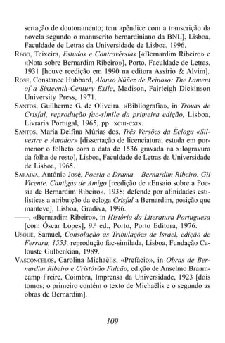 109
sertação de doutoramento; tem apêndice com a transcrição da
novela segundo o manuscrito bernardiniano da BNL], Lisboa,
Faculdade de Letras da Universidade de Lisboa, 1996.
REGO, Teixeira, Estudos e Controvérsias [«Bernardim Ribeiro» e
«Nota sobre Bernardim Ribeiro»], Porto, Faculdade de Letras,
1931 [houve reedição em 1990 na editora Assírio & Alvim].
ROSE, Constance Hubbard, Alonso Núñez de Reinoso: The Lament
of a Sixteenth-Century Exile, Madison, Fairleigh Dickinson
University Press, 1971.
SANTOS, Guilherme G. de Oliveira, «Bibliografia», in Trovas de
Crisfal, reprodução fac-símile da primeira edição, Lisboa,
Livraria Portugal, 1965, pp. XCIII-CXIX.
SANTOS, Maria Delfina Múrias dos, Três Versões da Écloga «Sil-
vestre e Amador» [dissertação de licenciatura; estuda em por-
menor o folheto com a data de 1536 gravada na xilogravura
da folha de rosto], Lisboa, Faculdade de Letras da Universidade
de Lisboa, 1965.
SARAIVA, António José, Poesia e Drama – Bernardim Ribeiro. Gil
Vicente. Cantigas de Amigo [reedição de «Ensaio sobre a Poe-
sia de Bernardim Ribeiro», 1938; defende por afinidades esti-
lísticas a atribuição da écloga Crisfal a Bernardim, posição que
manteve], Lisboa, Gradiva, 1996.
——, «Bernardim Ribeiro», in História da Literatura Portuguesa
[com Óscar Lopes], 9.a ed., Porto, Porto Editora, 1976.
USQUE, Samuel, Consolação às Tribulações de Israel, edição de
Ferrara, 1553, reprodução fac-similada, Lisboa, Fundação Ca-
louste Gulbenkian, 1989.
VASCONCELOS, Carolina Michaëlis, «Prefácio», in Obras de Ber-
nardim Ribeiro e Cristóvão Falcão, edição de Anselmo Braam-
camp Freire, Coimbra, Imprensa da Universidade, 1923 [dois
tomos; o primeiro contém o texto de Michaëlis e o segundo as
obras de Bernardim].
 