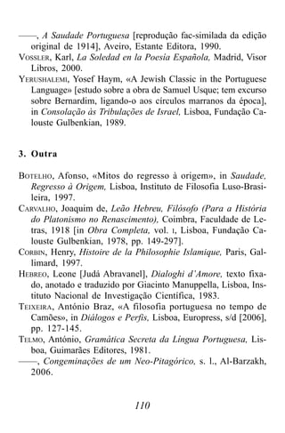 110
——, A Saudade Portuguesa [reprodução fac-similada da edição
original de 1914], Aveiro, Estante Editora, 1990.
VOSSLER, Karl, La Soledad en la Poesía Española, Madrid, Visor
Libros, 2000.
YERUSHALEMI, Yosef Haym, «A Jewish Classic in the Portuguese
Language» [estudo sobre a obra de Samuel Usque; tem excurso
sobre Bernardim, ligando-o aos círculos marranos da época],
in Consolação às Tribulações de Israel, Lisboa, Fundação Ca-
louste Gulbenkian, 1989.
3. Outra
BOTELHO, Afonso, «Mitos do regresso à origem», in Saudade,
Regresso à Origem, Lisboa, Instituto de Filosofia Luso-Brasi-
leira, 1997.
CARVALHO, Joaquim de, Leão Hebreu, Filósofo (Para a História
do Platonismo no Renascimento), Coimbra, Faculdade de Le-
tras, 1918 [in Obra Completa, vol. I, Lisboa, Fundação Ca-
louste Gulbenkian, 1978, pp. 149-297].
CORBIN, Henry, Histoire de la Philosophie Islamique, Paris, Gal-
limard, 1997.
HEBREO, Leone [Judá Abravanel], Dialoghi d’Amore, texto fixa-
do, anotado e traduzido por Giacinto Manuppella, Lisboa, Ins-
tituto Nacional de Investigação Científica, 1983.
TEIXEIRA, António Braz, «A filosofia portuguesa no tempo de
Camões», in Diálogos e Perfis, Lisboa, Europress, s/d [2006],
pp. 127-145.
TELMO, António, Gramática Secreta da Língua Portuguesa, Lis-
boa, Guimarães Editores, 1981.
——, Congeminações de um Neo-Pitagórico, s. l., Al-Barzakh,
2006.
 